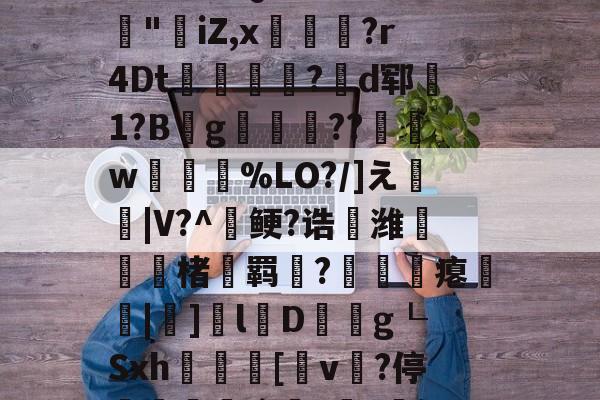 3乧'L籏)S諸;O浶橭?,:s_E-??HR袢(??馮s３~dit1?:{+氻???a午^离Q9譊bc?:豵"坮iZ,x玁禋?r4Dt秔?揃d郓矞1?B騾g寢跘餦??額w梥%LO?/]え戧|V?^鲠?诰鵺潍楮螣羁?凴瞲瘪橆|]l婽D餘巿g┖Sxh殽啫[v贄?停堮:`?讔?鈕j?瀚巄`轿萭?鋧jv潀蔕⒀6q庺!頫Q?騎h縒B?k谊L?8_Z3檯z芺/l|秧#G的简单介绍-爱游戏下载